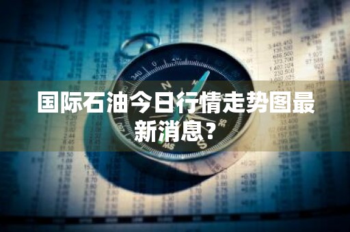 国际石油今日行情走势图最新消息？