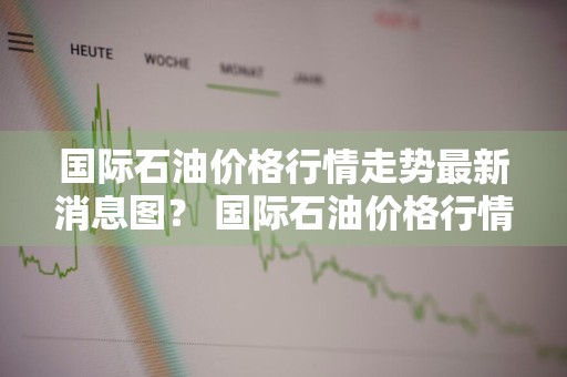 国际石油价格行情走势最新消息图？ 国际石油价格行情走势最新消息图表