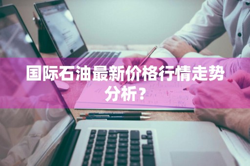 国际石油最新价格行情走势分析？