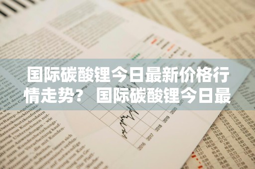 国际碳酸锂今日最新价格行情走势？ 国际碳酸锂今日最新价格行情走势图