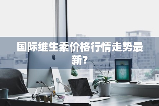 国际维生素价格行情走势最新？