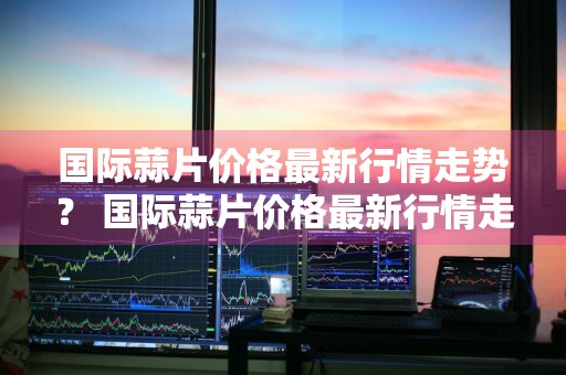 国际蒜片价格最新行情走势？ 国际蒜片价格最新行情走势