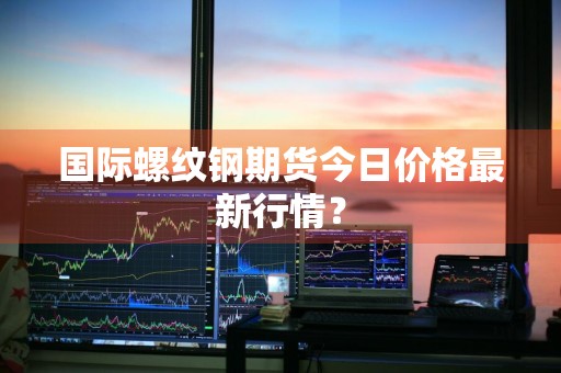 国际螺纹钢期货今日价格最新行情？