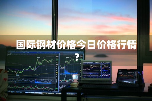 国际钢材价格今日价格行情？