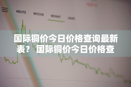 国际铜价今日价格查询最新表？ 国际铜价今日价格查询最新表图片