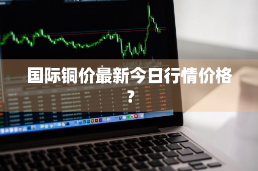 国际铜价最新今日行情价格?