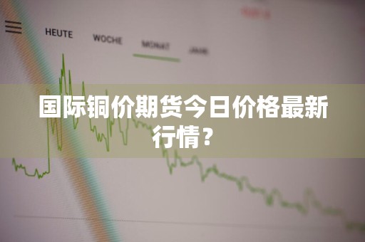 国际铜价期货今日价格最新行情？