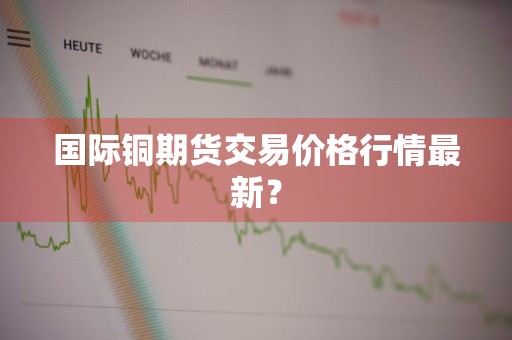 国际铜期货交易价格行情最新？