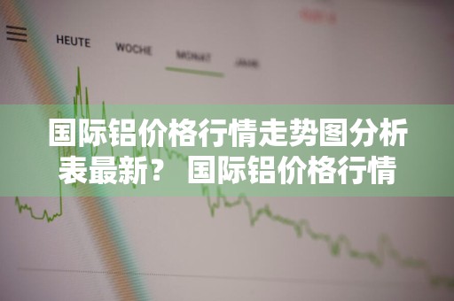 国际铝价格行情走势图分析表最新？ 国际铝价格行情走势图分析表最新消息