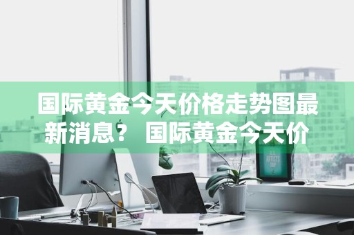 国际黄金今天价格走势图最新消息？ 国际黄金今天价格走势图最新消息表