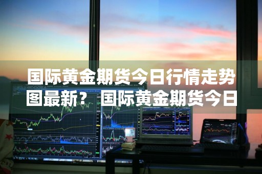 国际黄金期货今日行情走势图最新？ 国际黄金期货今日行情走势图最新价格