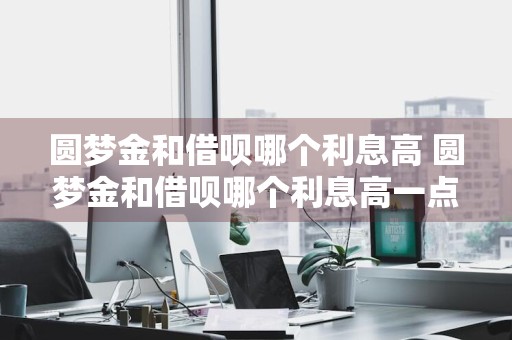 圆梦金和借呗哪个利息高 圆梦金和借呗哪个利息高一点