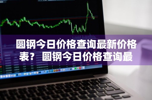 圆钢今日价格查询最新价格表？ 圆钢今日价格查询最新价格表
