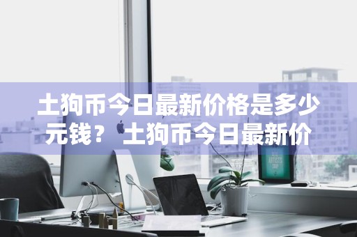 土狗币今日最新价格是多少元钱？ 土狗币今日最新价格是多少元钱一枚