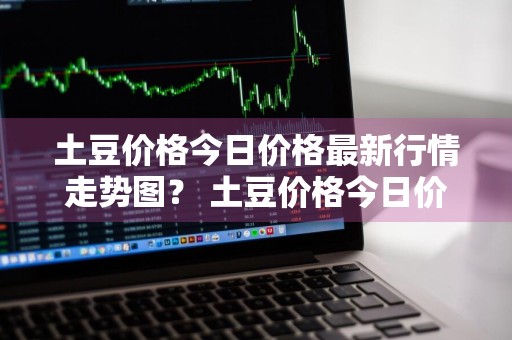土豆价格今日价格最新行情走势图？ 土豆价格今日价格最新行情走势图表