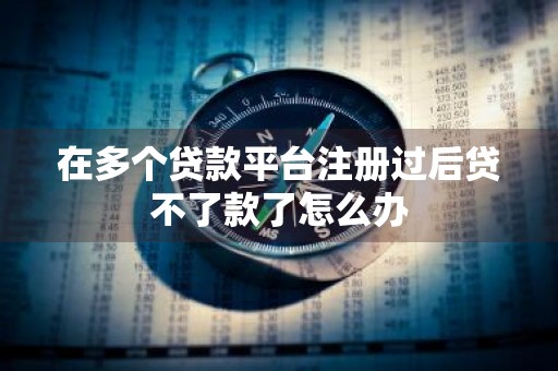 在多个贷款平台注册过后贷不了款了怎么办