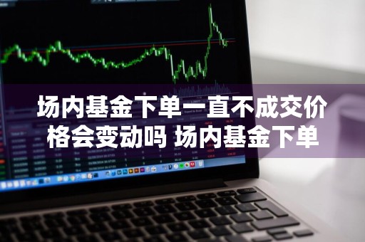 场内基金下单一直不成交价格会变动吗 场内基金下单一直不成交价格会变动吗