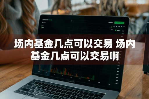 场内基金几点可以交易 场内基金几点可以交易啊