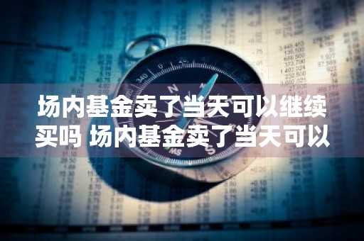 场内基金卖了当天可以继续买吗 场内基金卖了当天可以继续买吗