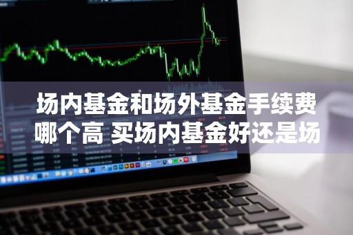 场内基金和场外基金手续费哪个高 买场内基金好还是场外
