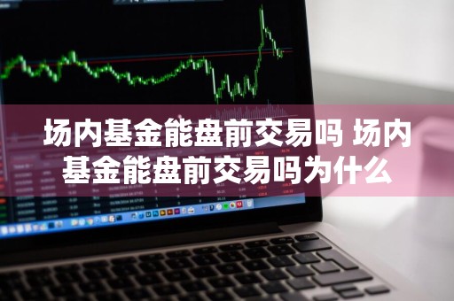 场内基金能盘前交易吗 场内基金能盘前交易吗为什么