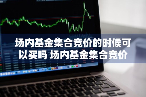 场内基金集合竞价的时候可以买吗 场内基金集合竞价的时候可以买吗股票