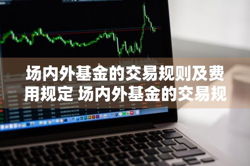 场内外基金的交易规则及费用规定 场内外基金的交易规则及费用规定是什么