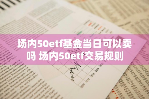 场内50etf基金当日可以卖吗 场内50etf交易规则