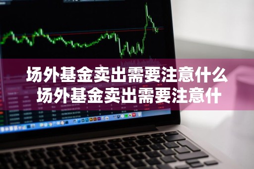 场外基金卖出需要注意什么 场外基金卖出需要注意什么问题