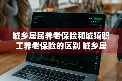 城乡居民养老保险和城镇职工养老保险的区别 城乡居民养老保险和城镇职工养老保险的区别是什么