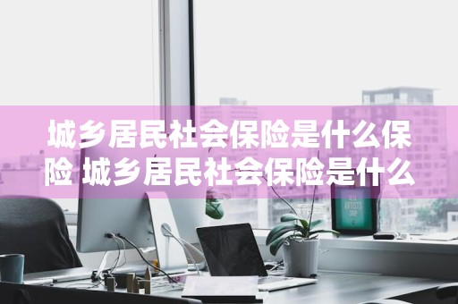 城乡居民社会保险是什么保险 城乡居民社会保险是什么保险类型