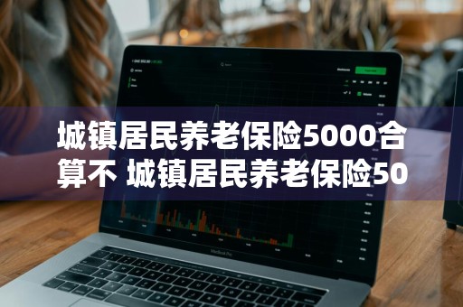 城镇居民养老保险5000合算不 城镇居民养老保险5000合算不郑州