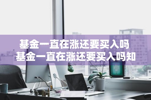 基金一直在涨还要买入吗 基金一直在涨还要买入吗知乎