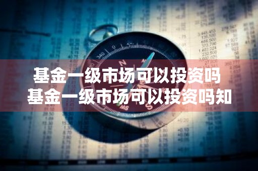 基金一级市场可以投资吗 基金一级市场可以投资吗知乎