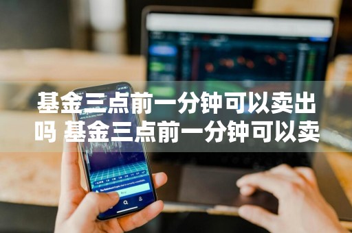 基金三点前一分钟可以卖出吗 基金三点前一分钟可以卖出吗为什么