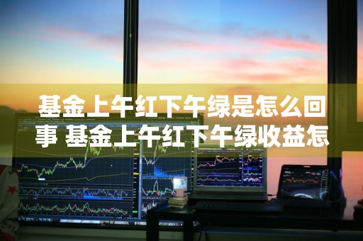 基金上午红下午绿是怎么回事 基金上午红下午绿收益怎么算