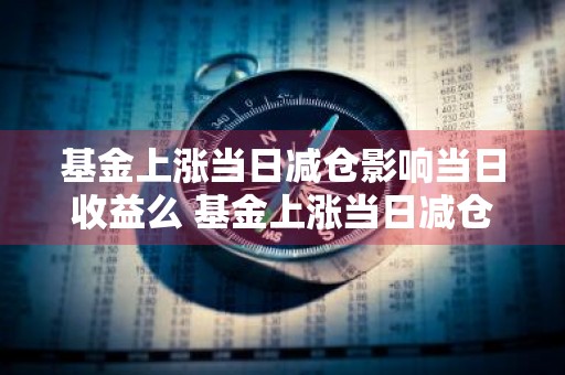 基金上涨当日减仓影响当日收益么 基金上涨当日减仓影响当日收益么吗