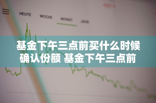 基金下午三点前买什么时候确认份额 基金下午三点前买什么时候确认份额的