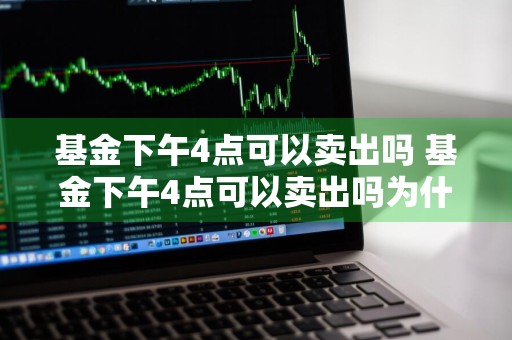 基金下午4点可以卖出吗 基金下午4点可以卖出吗为什么