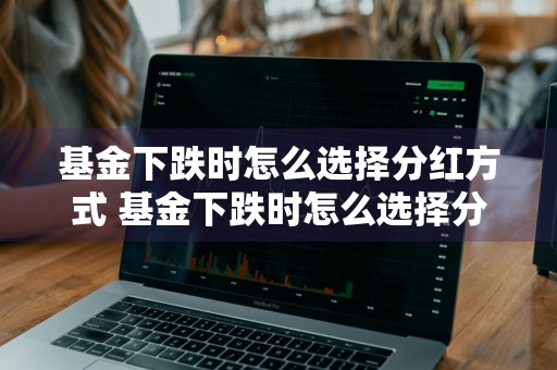基金下跌时怎么选择分红方式 基金下跌时怎么选择分红方式呢
