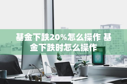 基金下跌20%怎么操作 基金下跌时怎么操作