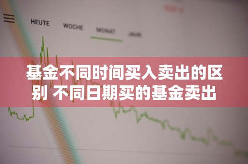 基金不同时间买入卖出的区别 不同日期买的基金卖出