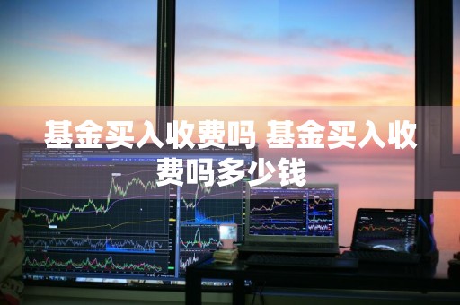 基金买入收费吗 基金买入收费吗多少钱