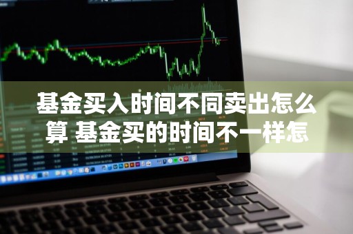 基金买入时间不同卖出怎么算 基金买的时间不一样怎么卖