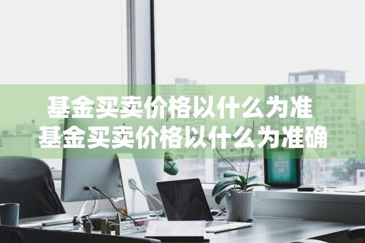 基金买卖价格以什么为准 基金买卖价格以什么为准确