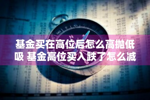 基金买在高位后怎么高抛低吸 基金高位买入跌了怎么减少损失