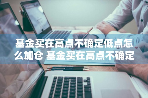 基金买在高点不确定低点怎么加仓 基金买在高点不确定低点怎么加仓呢