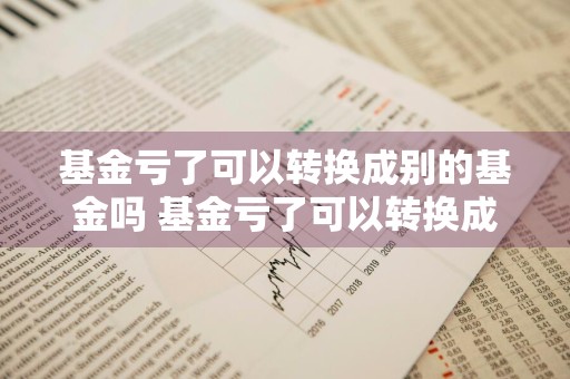 基金亏了可以转换成别的基金吗 基金亏了可以转换成别的基金吗