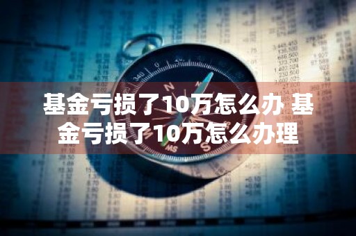 基金亏损了10万怎么办 基金亏损了10万怎么办理