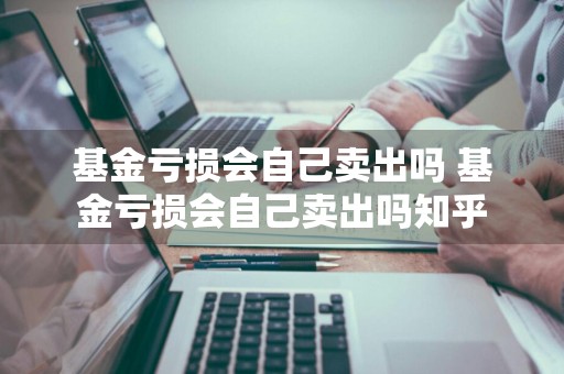 基金亏损会自己卖出吗 基金亏损会自己卖出吗知乎